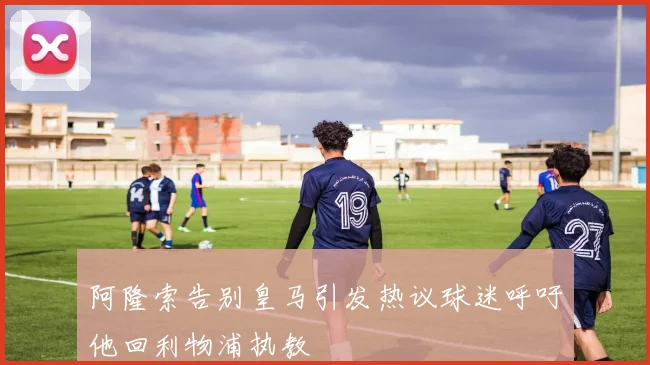 阿隆索告别皇马引发热议球迷呼吁他回利物浦执教