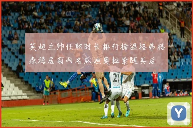 英超主帅任职时长排行榜温格弗格森稳居前两名瓜迪奥拉紧随其后
