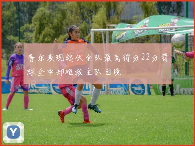 普尔表现起伏全队最高得分22分罚球全中却难救主队困境