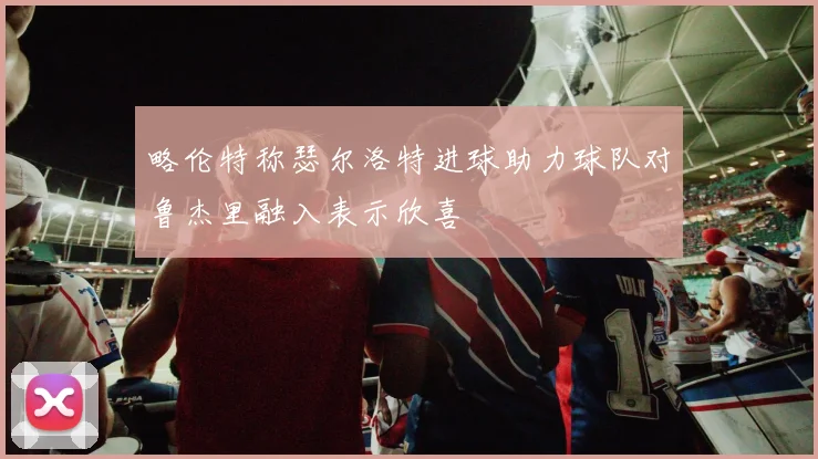 略伦特称瑟尔洛特进球助力球队对鲁杰里融入表示欣喜