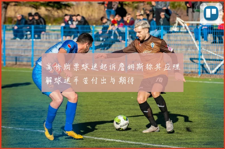 高价购票球迷起诉詹姆斯称其应理解球迷辛苦付出与期待