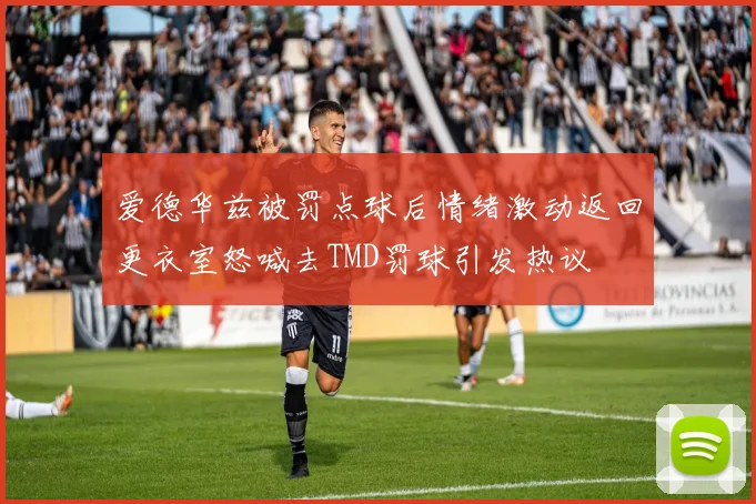 爱德华兹被罚点球后情绪激动返回更衣室怒喊去TMD罚球引发热议