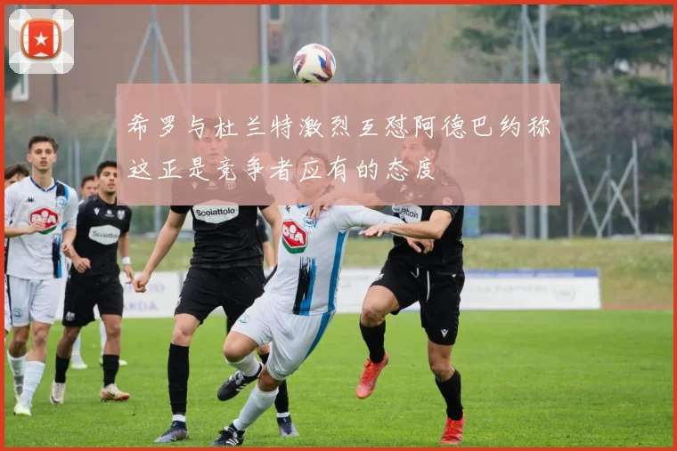希罗与杜兰特激烈互怼阿德巴约称这正是竞争者应有的态度