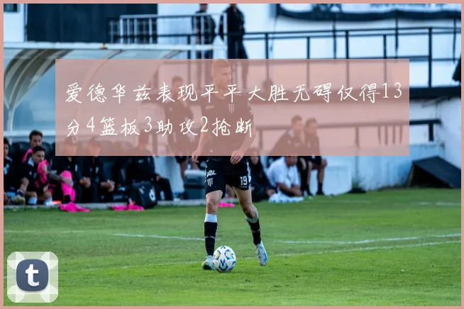 爱德华兹表现平平大胜无碍仅得13分4篮板3助攻2抢断