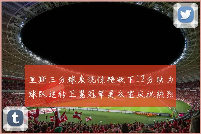 里斯三分球表现惊艳砍下12分助力球队逆转卫冕冠军更衣室庆祝热烈