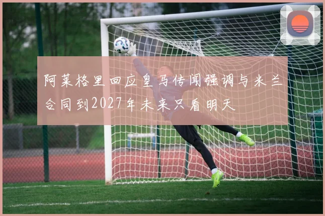 阿莱格里回应皇马传闻强调与米兰合同到2027年未来只看明天