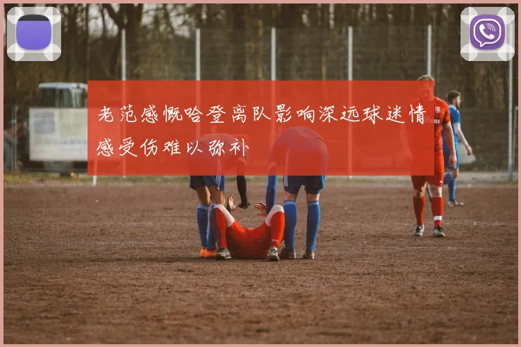 老范感慨哈登离队影响深远球迷情感受伤难以弥补