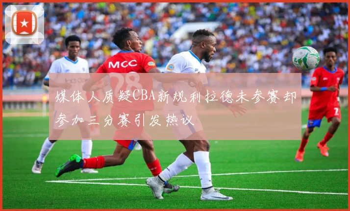 媒体人质疑CBA新规利拉德未参赛却参加三分赛引发热议