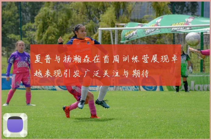 夏普与杨瀚森在首周训练营展现卓越表现引发广泛关注与期待