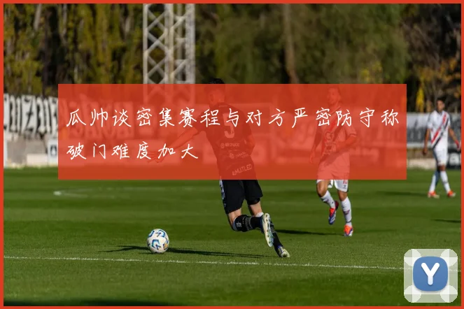 瓜帅谈密集赛程与对方严密防守称破门难度加大