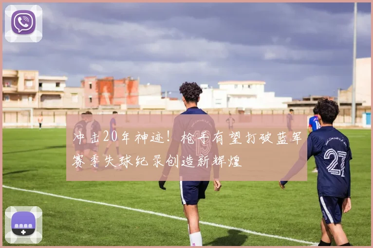 冲击20年神迹！枪手有望打破蓝军赛季失球纪录创造新辉煌