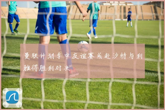 曼联计划季中友谊赛或赴沙特与利雅得胜利对决