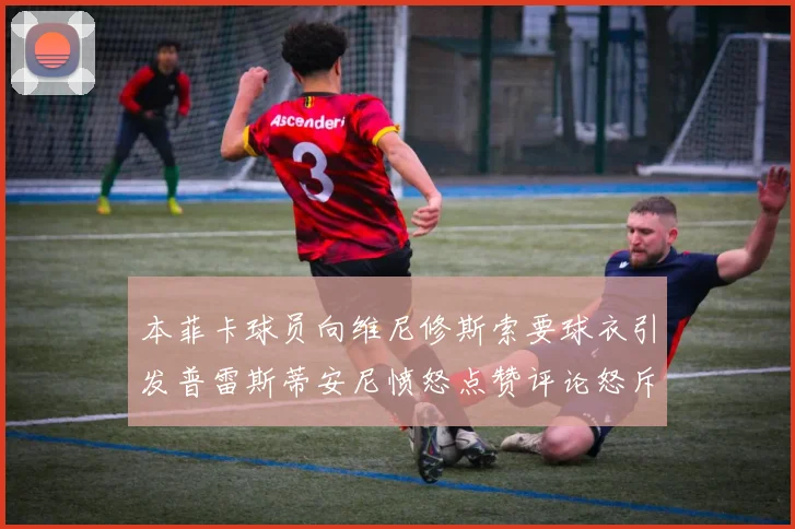 本菲卡球员向维尼修斯索要球衣引发普雷斯蒂安尼愤怒点赞评论怒斥队友