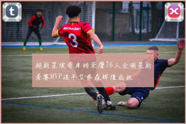 超新星埃奇库姆荣膺76人全明星新秀赛MVP追平艾弗森辉煌成就