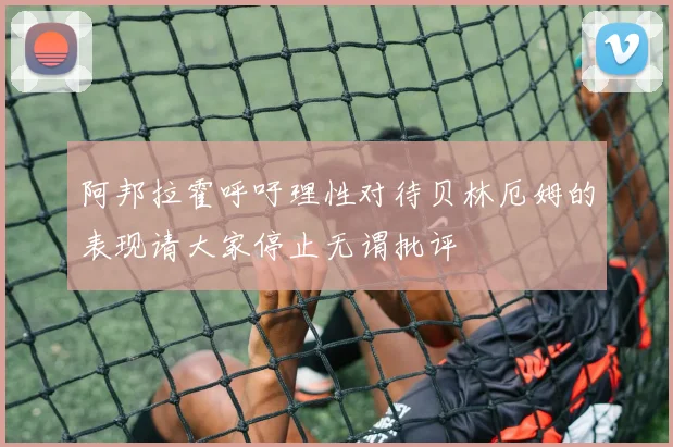 阿邦拉霍呼吁理性对待贝林厄姆的表现请大家停止无谓批评