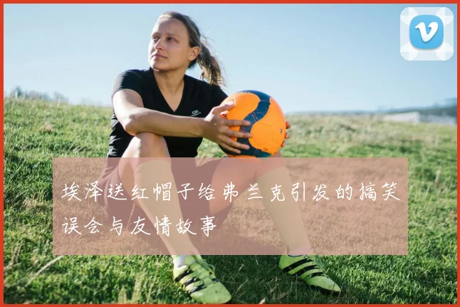 埃泽送红帽子给弗兰克引发的搞笑误会与友情故事