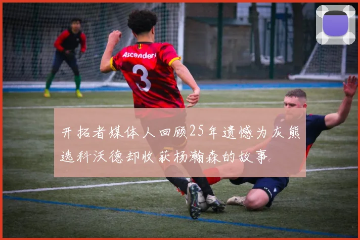 开拓者媒体人回顾25年遗憾为灰熊选科沃德却收获杨瀚森的故事
