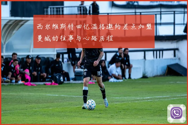 西尔维斯特回忆温格邀约差点加盟曼城的往事与心路历程