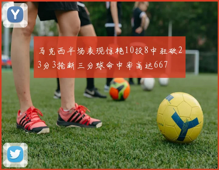 马克西半场表现惊艳10投8中狂砍23分3抢断三分球命中率高达667