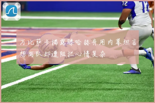 万比萨卡揭露滕哈赫弃用内幕坦言想离队却遭阻拦心情复杂