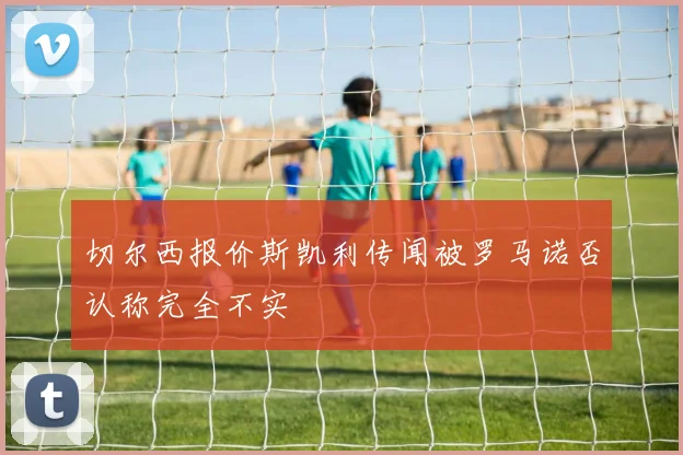 切尔西报价斯凯利传闻被罗马诺否认称完全不实
