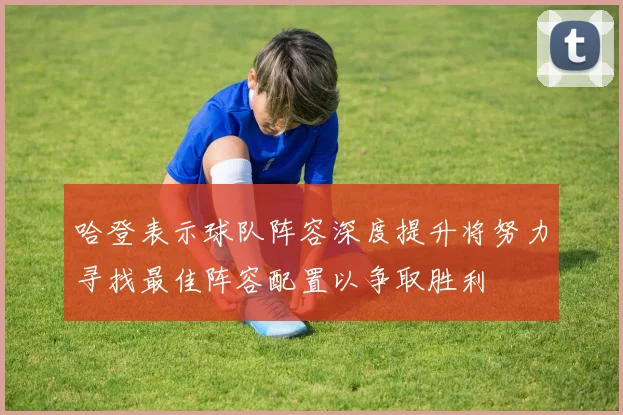 哈登表示球队阵容深度提升将努力寻找最佳阵容配置以争取胜利