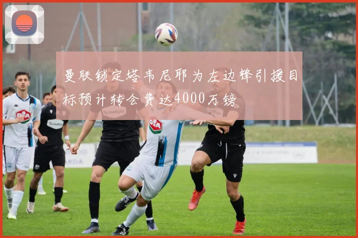 曼联锁定塔韦尼耶为左边锋引援目标预计转会费达4000万镑