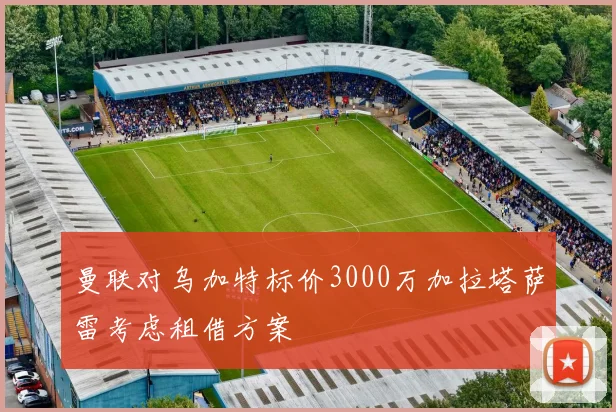 曼联对乌加特标价3000万加拉塔萨雷考虑租借方案