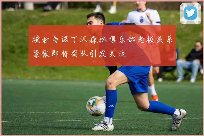 埃杜与诺丁汉森林俱乐部老板关系紧张即将离队引发关注