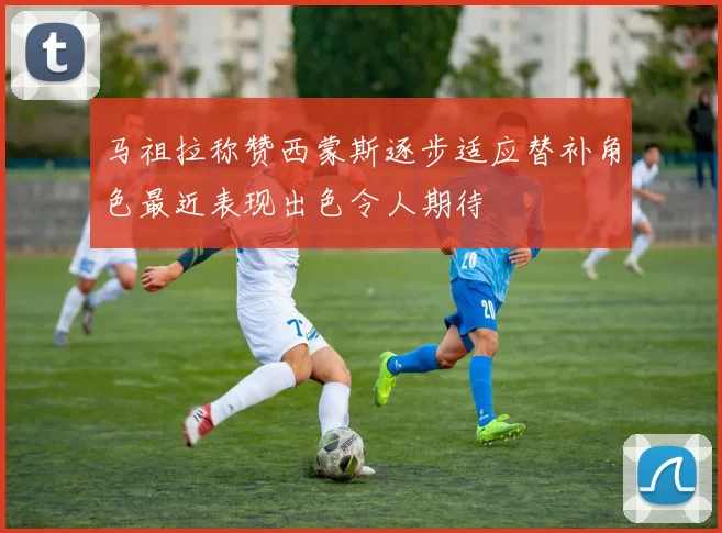 马祖拉称赞西蒙斯逐步适应替补角色最近表现出色令人期待